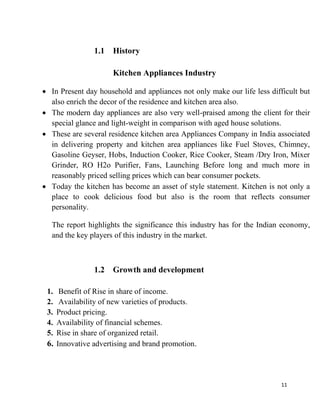 11
1.1 History
Kitchen Appliances Industry
In Present day household and appliances not only make our life less difficult but
also enrich the decor of the residence and kitchen area also.
The modern day appliances are also very well-praised among the client for their
special glance and light-weight in comparison with aged house solutions.
These are several residence kitchen area Appliances Company in India associated
in delivering property and kitchen area appliances like Fuel Stoves, Chimney,
Gasoline Geyser, Hobs, Induction Cooker, Rice Cooker, Steam /Dry Iron, Mixer
Grinder, RO H2o Purifier, Fans, Launching Before long and much more in
reasonably priced selling prices which can bear consumer pockets.
Today the kitchen has become an asset of style statement. Kitchen is not only a
place to cook delicious food but also is the room that reflects consumer
personality.
The report highlights the significance this industry has for the Indian economy,
and the key players of this industry in the market.
1.2 Growth and development
1. Benefit of Rise in share of income.
2. Availability of new varieties of products.
3. Product pricing.
4. Availability of financial schemes.
5. Rise in share of organized retail.
6. Innovative advertising and brand promotion.
 