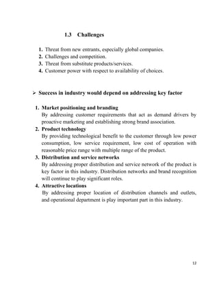 12
1.3 Challenges
1. Threat from new entrants, especially global companies.
2. Challenges and competition.
3. Threat from substitute products/services.
4. Customer power with respect to availability of choices.
 Success in industry would depend on addressing key factor
1. Market positioning and branding
By addressing customer requirements that act as demand drivers by
proactive marketing and establishing strong brand association.
2. Product technology
By providing technological benefit to the customer through low power
consumption, low service requirement, low cost of operation with
reasonable price range with multiple range of the product.
3. Distribution and service networks
By addressing proper distribution and service network of the product is
key factor in this industry. Distribution networks and brand recognition
will continue to play significant roles.
4. Attractive locations
By addressing proper location of distribution channels and outlets,
and operational department is play important part in this industry.
 