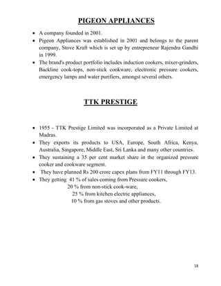 18
PIGEON APPLIANCES
A company founded in 2001.
Pigeon Appliances was established in 2001 and belongs to the parent
company, Stove Kraft which is set up by entrepreneur Rajendra Gandhi
in 1999.
The brand's product portfolio includes induction cookers, mixer-grinders,
Backline cook-tops, non-stick cookware, electronic pressure cookers,
emergency lamps and water purifiers, amongst several others.
TTK PRESTIGE
1955 - TTK Prestige Limited was incorporated as a Private Limited at
Madras.
They exports its products to USA, Europe, South Africa, Kenya,
Australia, Singapore, Middle East, Sri Lanka and many other countries.
They sustaining a 35 per cent market share in the organized pressure
cooker and cookware segment.
They have planned Rs 200 crore capex plans from FY11 through FY13.
They getting 41 % of sales coming from Pressure cookers,
20 % from non-stick cook-ware,
25 % from kitchen electric appliances,
10 % from gas stoves and other products.
 