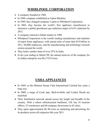 20
WHIRLPOOL CORPORATION
A company founded in 1908.
In 1908, company established as Upton Machine.
In 1949, they changed company’s name to Whirlpool Corporation.
In 2003, they became the world’s first appliance manufacturer to
announce a global greenhouse gas reduction target of 6.6% reduction by
2012.
A company entered in Indian market in 1980.
Whirlpool Corporation is the world's leading manufacturer and marketer
of major home appliances, with annual sales of more than $19 billion in
2011, 68,000 employees, and 66 manufacturing and technology research
centres around the world.
They hold a market share of over 25% In India.
In the year ending in March '09, the annual turnover of the company for
its Indian enterprise was Rs.1719 Crores.
USHA APPLIANCES
In 1889, as the Shriram Group Usha International Limited has come a
long way.
In 2009, a range of Cook tops, Built-in-Hobs and Cooker Hoods are
launched.
Their distribution network spread across the length and breadth of the
country. With a robust infrastructural backbone, UIL has 16 location
offices, 33 warehouses and 60 company showrooms in 43 cities.
They spent approximately Rs 80 crore on marketing and advertising for
its products across all categories this year 2011.
 