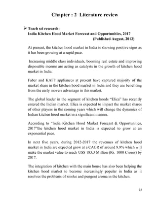 23
Chapter : 2 Literature review
Teach sci research:
India Kitchen Hood Market Forecast and Opportunities, 2017
(Published August, 2012)
At present, the kitchen hood market in India is showing positive signs as
it has been growing at a rapid pace.
Increasing middle class individuals, booming real estate and improving
disposable income are acting as catalysts in the growth of kitchen hood
market in India.
Faber and KAFF appliances at present have captured majority of the
market share in the kitchen hood market in India and they are benefiting
from the early movers advantage in this market.
The global leader in the segment of kitchen hoods “Elica” has recently
entered the Indian market. Elica is expected to impact the market shares
of other players in the coming years which will change the dynamics of
Indian kitchen hood market in a significant manner.
According to “India Kitchen Hood Market Forecast & Opportunities,
2017”the kitchen hood market in India is expected to grow at an
exponential pace.
In next five years, during 2012-2017 the revenues of kitchen hood
market in India are expected grow at a CAGR of around 9.9% which will
make the market value to reach US$ 183.3 Million (Rs. 1000 Crores) by
2017.
The integration of kitchen with the main house has also been helping the
kitchen hood market to become increasingly popular in India as it
resolves the problems of smoke and pungent aroma in the kitchen.
 
