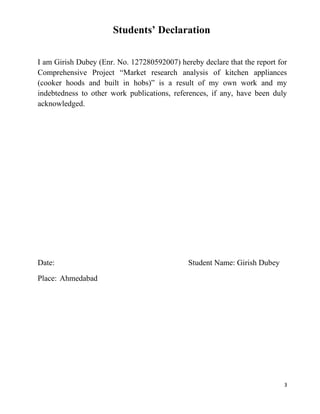 3
Students’ Declaration
I am Girish Dubey (Enr. No. 127280592007) hereby declare that the report for
Comprehensive Project “Market research analysis of kitchen appliances
(cooker hoods and built in hobs)” is a result of my own work and my
indebtedness to other work publications, references, if any, have been duly
acknowledged.
Date: Student Name: Girish Dubey
Place: Ahmedabad
 