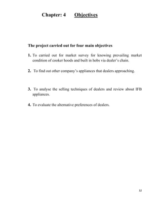 32
Chapter: 4 Objectives
The project carried out for four main objectives
1. To carried out for market survey for knowing prevailing market
condition of cooker hoods and built in hobs via dealer’s chain.
2. To find out other company’s appliances that dealers approaching.
3. To analyse the selling techniques of dealers and review about IFB
appliances.
4. To evaluate the alternative preferences of dealers.
 