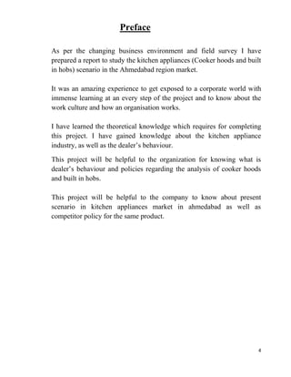 4
Preface
As per the changing business environment and field survey I have
prepared a report to study the kitchen appliances (Cooker hoods and built
in hobs) scenario in the Ahmedabad region market.
It was an amazing experience to get exposed to a corporate world with
immense learning at an every step of the project and to know about the
work culture and how an organisation works.
I have learned the theoretical knowledge which requires for completing
this project. I have gained knowledge about the kitchen appliance
industry, as well as the dealer’s behaviour.
This project will be helpful to the organization for knowing what is
dealer’s behaviour and policies regarding the analysis of cooker hoods
and built in hobs.
This project will be helpful to the company to know about present
scenario in kitchen appliances market in ahmedabad as well as
competitor policy for the same product.
 