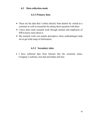 40
6.3 Data collection mode
6.3.1 Primary data
These are the data that I collect directly from dealers by visited as a
customer as well as researcher by asking direct question with them.
I have done some research work through internet and employees of
IFB to know more about it.
My research work was mainly descriptive; these methodologies help
me to get wide range of information.
6.3.2 Secondary data
I have collected data from Internet like the economic times,
Company’s websites, Just dial and Indian info line.
 
