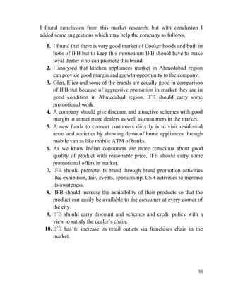 55
I found conclusion from this market research, but with conclusion I
added some suggestions which may help the company as follows,
1. I found that there is very good market of Cooker hoods and built in
hobs of IFB but to keep this momentum IFB should have to make
loyal dealer who can promote this brand.
2. I analysed that kitchen appliances market in Ahmedabad region
can provide good margin and growth opportunity to the company.
3. Glen, Elica and some of the brands are equally good in comparison
of IFB but because of aggressive promotion in market they are in
good condition in Ahmedabad region, IFB should carry some
promotional work.
4. A company should give discount and attractive schemes with good
margin to attract more dealers as well as customers in the market.
5. A new funda to connect customers directly is to visit residential
areas and societies by showing demo of home appliances through
mobile van as like mobile ATM of banks.
6. As we know Indian consumers are more conscious about good
quality of product with reasonable price, IFB should carry some
promotional offers in market.
7. IFB should promote its brand through brand promotion activities
like exhibition, fair, events, sponsorship, CSR activities to increase
its awareness.
8. IFB should increase the availability of their products so that the
product can easily be available to the consumer at every corner of
the city.
9. IFB should carry discount and schemes and credit policy with a
view to satisfy the dealer’s chain.
10. IFB has to increase its retail outlets via franchises chain in the
market.
 