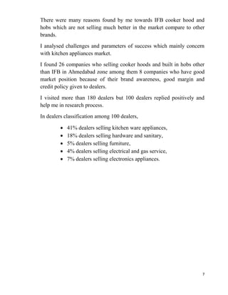 7
There were many reasons found by me towards IFB cooker hood and
hobs which are not selling much better in the market compare to other
brands.
I analysed challenges and parameters of success which mainly concern
with kitchen appliances market.
I found 26 companies who selling cooker hoods and built in hobs other
than IFB in Ahmedabad zone among them 8 companies who have good
market position because of their brand awareness, good margin and
credit policy given to dealers.
I visited more than 180 dealers but 100 dealers replied positively and
help me in research process.
In dealers classification among 100 dealers,
41% dealers selling kitchen ware appliances,
18% dealers selling hardware and sanitary,
5% dealers selling furniture,
4% dealers selling electrical and gas service,
7% dealers selling electronics appliances.
 