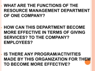 • WHAT ARE THE FUNCTIONS OF THE
RESOURCE MANAGEMENT DEPARTMENT
OF ONE COMPANY?
• HOW CAN THIS DEPARTMENT BECOME
MORE EFFECTIVE IN TERMS OF GIVING
SERVICES? TO THE COMPANY?
EMPLOYEES?
• IS THERE ANY PROGRAM/ACTIVITIES
MADE BY THIS ORGANIZATION FOR THEM
TO BECOME MORE EFFECTIVE?
 