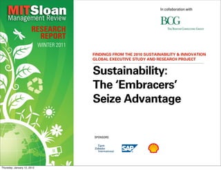 In collaboration with




                       RESEARCH
                         REPORT
                             WINTER 2011
                                           FINDINGS FROM THE 2010 SUSTAINABILITY & INNOVATION
                                           GLOBAL EXECUTIVE STUDY AND RESEARCH PROJECT


                                           Sustainability:
                                           The ‘Embracers’
                                           Seize Advantage


                                           SPONSORS




Thursday, January 12, 2012
 