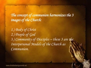 The concept of communion harmonizes the 3
images of the Church:

1.) Body of Christ
2.) People of God
3.) Community of Disciples – these 3 are the
Interpersonal Models of the Church as
Communion.
 