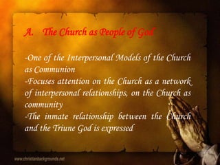 A. The Church as People of God

-One of the Interpersonal Models of the Church
as Communion
-Focuses attention on the Church as a network
of interpersonal relationships, on the Church as
community
-The inmate relationship between the Church
and the Triune God is expressed
 