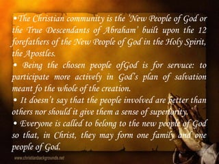•The Christian community is the ‟New People of God or
the True Descendants of Abraham‟ built upon the 12
forefathers of the New People of God in the Holy Spirit,
the Apostles.
• Being the chosen people ofGod is for servuce: to
participate more actively in God‟s plan of salvation
meant fo the whole of the creation.
• It doesn‟t say that the people involved are better than
others nor should it give them a sense of superiority.
• Everyone is called to belong to the new people of God
so that, in Christ, they may form one family and one
people of God.
 