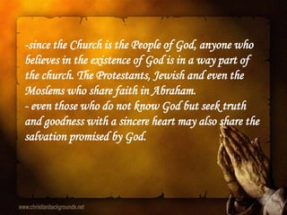 -since the Church is the People of God, anyone who
believes in the existence of God is in a way part of
the church. The Protestants, Jewish and even the
Moslems who share faith in Abraham.
- even those who do not know God but seek truth
and goodness with a sincere heart may also share the
salvation promised by God.
 