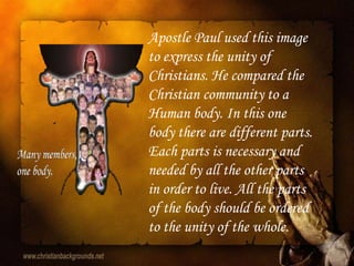 Apostle Paul used this image
to express the unity of
Christians. He compared the
Christian community to a
Human body. In this one
body there are different parts.
Each parts is necessary and
needed by all the other parts
in order to live. All the parts
of the body should be ordered
to the unity of the whole.
 