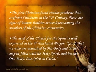 •The first Christian faced similar problems that
confront Christians in the 21st Century. These are
signs of human frailties or weakness among the
members of the Christian community.

•The need of the Chruch for the Spirit is well
expressed in the 3rd Eucharist Prayer: “Grant that
we who are nourished by His Body and Blood
may be filled with his Holy Spirit, and become
One Body, One Spirit in Christ.”
 