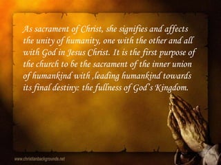 As sacrament of Christ, she signifies and affects
the unity of humanity, one with the other and all
with God in Jesus Christ. It is the first purpose of
the church to be the sacrament of the inner union
of humankind with ,leading humankind towards
its final destiny: the fullness of God‟s Kingdom.
 
