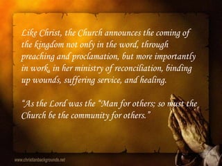 Like Christ, the Church announces the coming of
the kingdom not only in the word, through
preaching and proclamation, but more importantly
in work, in her ministry of reconciliation, binding
up wounds, suffering service, and healing.

“As the Lord was the “Man for others; so must the
Church be the community for others.”
 