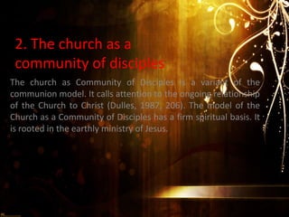 2. The church as a
 community of disciples
The church as Community of Disciples is a variant of the
communion model. It calls attention to the ongoing relationship
of the Church to Christ (Dulles, 1987, 206). The model of the
Church as a Community of Disciples has a firm spiritual basis. It
is rooted in the earthly ministry of Jesus.
 