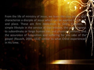 From the life of ministry of Jesus, we learn the core values that
characterize a disciple of Jesus which can be applied in any age
and place. These are firm dedication to God’s Kingdom, a
simple lifestyle in the service of that mission, the unwillingness
to subordinate or forgo human ties and physical comforts, and
the assurance of opposition and suffering for the sake of the
gospel (Rausch, 2005, 153), similar to what Christ experienced
in His time.
 