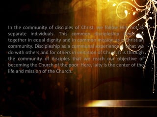 In the community of disciples of Christ, we follow Him not as
separate individuals. This common discipleship binds us
together in equal dignity and in common mission as a Christian
community. Discipleship as a communal experience is what we
do with others and for others in imitation of Christ. It is through
the community of disciples that we reach our objective of
becoming the Church of the poor. Here, laity is the center of the
life and mission of the Church.
 