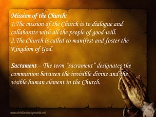 Mission of the Church:
1.The mission of the Church is to dialogue and
collaborate with all the people of good will.
2.The Church is called to manifest and foster the
Kingdom of God.

Sacrament – The term “sacrament” designates the
communion between the invisible divine and the
visible human element in the Church.
 