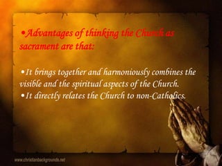 •Advantages of thinking the Church as
sacrament are that:

•It brings together and harmoniously combines the
visible and the spiritual aspects of the Church.
•It directly relates the Church to non-Catholics.
 