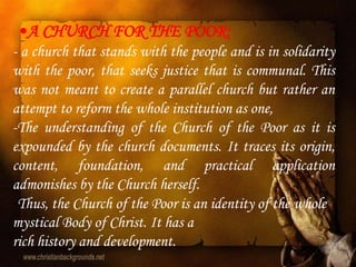 •A CHURCH FOR THE POOR:
- a church that stands with the people and is in solidarity
with the poor, that seeks justice that is communal. This
was not meant to create a parallel church but rather an
attempt to reform the whole institution as one,
-The understanding of the Church of the Poor as it is
expounded by the church documents. It traces its origin,
content, foundation, and practical application
admonishes by the Church herself.
-Thus, the Church of the Poor is an identity of the whole
mystical Body of Christ. It has a
rich history and development.
 