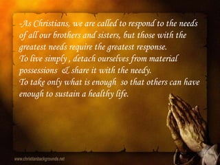 -As Christians, we are called to respond to the needs
of all our brothers and sisters, but those with the
greatest needs require the greatest response.
To live simply , detach ourselves from material
possessions & share it with the needy.
To take only what is enough so that others can have
enough to sustain a healthy life.
 