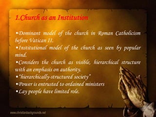 1.Church as an Institution
•Dominant model of the church in Roman Catholicism
before Vatican II.
•Institutional model of the church as seen by popular
mind.
•Considers the church as visible, hierarchical structure
with an emphasis on authority.
•“hierarchically-structured society”
•Power is entrusted to ordained ministers
•Lay people have limited role.
 