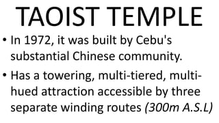 TAOIST TEMPLE
• In 1972, it was built by Cebu's
  substantial Chinese community.
• Has a towering, multi-tiered, multi-
  hued attraction accessible by three
  separate winding routes (300m A.S.L)
 