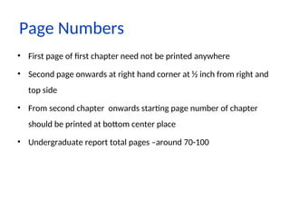 Page Numbers
• First page of first chapter need not be printed anywhere
• Second page onwards at right hand corner at ½ inch from right and
top side
• From second chapter onwards starting page number of chapter
should be printed at bottom center place
• Undergraduate report total pages –around 70-100
 
