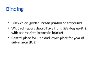 Binding
• Black color, golden screen printed or embossed
• Width of report should have front side degree-B. E.
with appropriate branch in bracket
• Central place for Title and lower place for year of
submission [B. E. ]
 