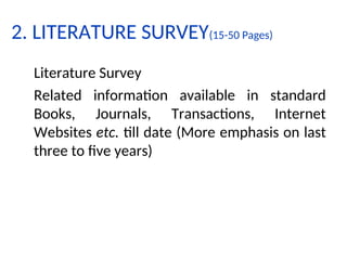 2. LITERATURE SURVEY(15-50 Pages)
Literature Survey
Related information available in standard
Books, Journals, Transactions, Internet
Websites etc. till date (More emphasis on last
three to five years)
 