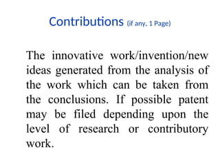 Contributions (if any, 1 Page)
The innovative work/invention/new
ideas generated from the analysis of
the work which can be taken from
the conclusions. If possible patent
may be filed depending upon the
level of research or contributory
work.
 
