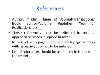 • Author, “Title”, Name of Journal/Transactions/
Book, Edition/Volume, Publisher, Year of
Publication, pp.__.
• These references must be reflected in text at
appropriate places in square bracket.
• In case of web pages complete web page address
with assessing date has to be enlisted.
• List of references should be as per use in the text of
the report.
References
 
