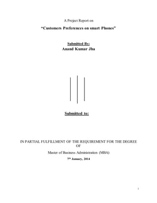 i 
A Project Report on 
“Customers Preferences on smart Phones” 
Submitted By: 
Anand Kumar Jha 
Submitted to: 
IN PARTIAL FULFILLMENT OF THE REQUIREMENT FOR THE DEGREE 
OF 
Master of Business Administration (MBA) 
7th January, 2014 
 