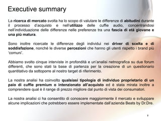 2
La ricerca di mercato svolta ha lo scopo di valutare le differenze di abitudini durante
il processo d’acquisto e nell’utilizzo delle cuffie audio, concentrandosi
nell’individuazione delle differenze nelle preferenze tra una fascia di età giovane e
una più matura.
Sono inoltre ricercate le differenze degli individui nei driver di scelta e di
soddisfazione, nonché le diverse percezioni che hanno gli utenti rispetto i brand più
‘comuni’.
Abbiamo svolto cinque interviste in profondità e un’analisi netnografica su due forum
differenti, che sono stati la base di partenza per la creazione di un questionario
quantitativo da sottoporre al nostro target di riferimento.
La nostra analisi ha coinvolto qualsiasi tipologia di individuo proprietario di un
paio di cuffie premium o intenzionato all’acquisto ed è stata mirata inoltre a
comprendere qual è il range di prezzo migliore dal punto di vista dei consumatori.
La nostra analisi ci ha consentito di conoscere maggiormente il mercato e sviluppare
alcune implicazioni che potrebbero essere implementate dall’azienda Beats by Dr.Dre.
Executive summary
 