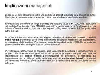 26
Beats by Dr. Dre attualmente offre una gamma di prodotti costituita da 3 modelli di cuffie:
Solo², che si presenta nella versione con i fili oppure wireless, Pro e Studio wireless.
I prodotti sono offerti con un range di prezzo che va da €199,95 a €470,00, con l’eccezione
del modello Pro, il quale costa €1299,00 realizzato in collaborazione di Fendi, casa di moda
italiana. Classificando i prodotti per la tipologia di cuffia, solo il modello Solo² fa parte delle
cuffie On-Ear.
La prima azione intrapresa sarà una leggera riduzione di prezzo, deprezzando i modelli
meno venduti superiori ai €340, limite ‘conveniente’ secondo il modello di Van Westendorp,
ad eccezione della versione Pro. Nessun prodotto scenderà sotto i €199,95, in modo da
preservare i benefici intangibili ricercati dai consumatori.
Per fidelizzare ulteriormente la clientela, sarà introdotta la possibilità di personalizzare le
proprie cuffie: il consumatore potrà quindi modificare la tipologia di padiglioni auricolari da
implementare sul proprio modello personalizzando le dimensioni, la tecnologia da
implementare per un utilizzo rapido dello strumento (o tasti/funzioni laterali), i materiali
dell’imbottitura interna ed effetti cromatici esclusivi e realizzati su misura dall’utente tramite
software.
Implicazioni manageriali
 