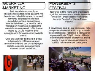 27
Nell’area di Rho Fiera sarà organizzato
ogni fine settembre una serata evento in
linea con i predecessori ‘Heinneken
Jammin’ Festival’ o ‘Kappa Future
Festival’.
Il powerbeats sarà 24 ore di musica, nelle
ore pomeridiane rock e hip hop, in quelle
serali elettronica: l’obiettivo è fidelizzare il
segmento Under 35 già cliente di Beats,
incrementando inoltre awareness, brand
equity e marcando un’associazione
positiva nella mente dei partecipanti.
Sarà installato un pianoforte
liberamente utilizzabile dai passanti ma
ben ripreso dalle telecamere: in caso di
fermento dei passanti alle note
melodiche suonate da un ignaro
amante del classico, al termine della
melodia un ingegnoso meccanismo
materializzerà un paio di cuffie firmate
Beats by Dr.Dre modello ‘Solo’
omaggio per il fortunato e improvvisato
artista.
Oltre alla visibilità del brand di Beats
sul pianoforte, il filmato sarà poi
montato e adattato per una campagna
digitale, colpendo potenzialmente
ciascun cluster esaminato.
GUERRILLA
MARKETING
POWERBEATS
FESTIVAL
 