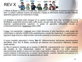 28
L’offerta di Beats by Dr.Dre si rivolge alla ‘Generation Y’, composta da giovani trai 15 e i 35
anni. La sfida è adesso riuscire ad ampliare il target di riferimento senza perdere l’attuale
segmento giovane a cui l’azienda si rivolge.
La strategia si baserà sullo sviluppo di un quarto modello Over Ear: anzitutto si mirerà
all’effettiva superiorità tecnica delle cuffie audio, sia per resa del suono, sia per l’utilizzo di
materiali qualitativamente superiori, in grado di garantire affidabilità, durata e,
contemporaneamente, leggerezza delle cuffie.
Il peso, ma soprattutto i materiali sono infatti elemento di alta importanza nella scelta dei
consumatori e dall’alto impatto sulla soddisfazione overall dei rispondenti, in particolare sui
segmenti degli Insicuri e degli Amatori (tenendo presente la mancanza di dati sugli Esperti).
Il nuovo modello assumerà il nome ‘Rev X’, differenziandosi dall’attuale denominazione
dell’offerta Over Ear di Beats, puntando ad ottenere una percezione differente rispetto
quella attuale.
Le Rev X saranno vendute ad un prezzo di $899,95, coerentemente con i risultati emersi
dal modello di Van Westendorp relativo ai cluster obiettivo. Le cuffie saranno
esclusivamente dotate di cavo e di una linea vagamente vintage: dovranno però soprattutto
creare scalpore e fermento per un prezzo tanto elevato, creando desiderio trai giovani e in
particolar modo incuriosendo gli appassionati più adulti.
REV X
 