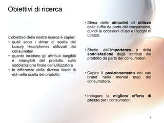 3
L’obiettivo della nostra ricerca è capire:
• quali sono i driver di scelta dei
Luxury Headphones utilizzati dai
consumatori
• quanto incidono gli attributi tangibili
e intangibili del prodotto sulla
soddisfazione finale dell’utilizzatore
• le differenze delle diverse fasce di
età nella scelta del prodotto
• Stima delle abitudini di utilizzo
delle cuffie da parte dei consumatori,
quindi le occasioni d’uso e i luoghi di
utilizzo.
• Studio dell’importanza e della
soddisfazione degli attributi del
prodotto da parte dei consumatori.
• Capire il posizionamento dei vari
brand nella mental map del
consumatore.
• Indagare la migliore offerta di
prezzo per i consumatori
Obiettivi di ricerca
 