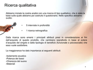 4
Abbiamo iniziato la nostra analisi con una ricerca di tipo qualitativo, che è stata la
base sulla quale abbiamo poi costruito il questionario. Nello specifico abbiamo
svolto:
• 5 interviste in profondità
• 1 ricerca netnografica
Dalla ricerca sono emersi i principali attributi presi in considerazione ai fini
dell’acquisto di questo prodotto, che cambiano soprattutto in base al potere
d’acquisto del singolo e dalla tipologia di beneficio (funzionale o psicosociale) che
esso vuole soddisfare.
La maggioranza ha dato importanza ai seguenti attributi:
-Isolamento acustico
-Potenza dei bassi
-Chiarezza del suono
-Materiali
Ricerca qualitativa
 