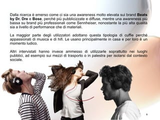 5
Dalla ricerca è emerso come ci sia una awareness molto elevata sui brand Beats
by Dr. Dre e Bose, perché più pubblicizzate e diffuse, mentre una awareness più
bassa su brand più professionali come Sennheiser, nonostante la più alta qualità
sia a livello di performance che di materiali.
La maggior parte degli utilizzatori adottano questa tipologia di cuffie perché
appassionati di musica e di hifi. Le usano principalmente in casa e per loro è un
momento ludico.
Altri intervistati hanno invece ammesso di utilizzarle soprattutto nei luoghi
pubblici, ad esempio sui mezzi di trasporto o in palestra per isolarsi dal contesto
sociale.
 