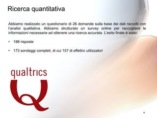 6
Abbiamo realizzato un questionario di 26 domande sulla base dei dati raccolti con
l’analisi qualitativa. Abbiamo strutturato un survey online per raccogliere le
informazioni necessarie ad ottenere una ricerca accurata. L’esito finale è stato:
• 188 risposte
• 173 sondaggi completi, di cui 157 di effettivi utilizzatori
Ricerca quantitativa
 