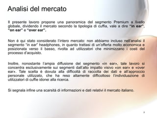 Il presente lavoro propone una panoramica del segmento Premium a livello
globale, dividendo il mercato secondo la tipologia di cuffia, vale a dire “in ear”,
“on ear” e “over ear”.
Non è qui stato considerato l’intero mercato: non abbiamo incluso nell’analisi il
segmento “in ear” headphones, in quanto trattasi di un’offerta molto economica e
posizionata verso il basso, rivolta ad utilizzatori che minimizzano i costi del
processo d’acquisto.
Inoltre, nonostante l’ampia diffusione del segmento «in ear», tale lavoro si
concentra esclusivamente sui segmenti dall’alto impatto visivo «on ear» e «over
ear». Tale scelta è dovuta alla difficoltà di raccolta dei dati e all’approccio
personale utilizzato, che ha reso altamente difficoltoso l’individuazione di
utilizzatori di cuffie idonei alla ricerca.
Si segnala infine una scarsità di informazioni e dati relativi il mercato italiano.
7
Analisi del mercato
 