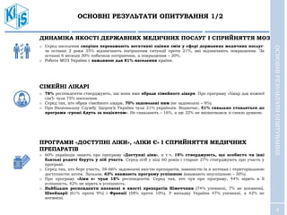 4
ОСНОВНІ РЕЗУЛЬТАТИ ОПИТУВАННЯ 1/2
ОСНОВНІРЕЗУЛЬТАТИОПИТУВАННЯ
ДИНАМІКА ЯКОСТІ ДЕРЖАВНИХ МЕДИЧНИХ ПОСЛУГ І СПРИЙНЯТТЯ МОЗ
o Серед населення скоріше переважають негативні оцінки змін у сфері державних медичних послуг:
за останні 2 роки 35% відзначають погіршення ситуації проти 21%, які відзначають покращення. За
останні 6 місяців 30% побачили погіршення, а покращення – 20%.
o Робота МОЗ України є важливою для 81% населення країни.
СІМЕЙНІ ЛІКАРІ
o 78% респондентів стверджують, що вони вже обрали сімейного лікаря. Про програму «Лікар для кожної
сім’ї» чули 75% населення.
o Серед тих, хто обрав сімейного лікаря, 70% задоволені ним (не задоволені – 9%).
o Про Національну Службу Здоров’я України чули 21% українців. Водночас, 51% схвально ставляться до
програми «гроші йдуть за пацієнтом». Не схвалюють – 16%, а ще 32% не визначилися зі своєю думкою.
ПРОГРАМИ «ДОСТУПНІ ЛІКИ», «ЛІКИ Є» І СПРИЙНЯТТЯ МЕДИЧНИХ
ПРЕПАРАТІВ
o 60% українців знають про програму «Доступні ліки», в т.ч. 19% стверджують, що особисто чи їхні
близькі родичі беруть у ній участь. Серед осіб у віці 60 років і старше 27% стверджують про участь у
програмі.
o Серед тих, хто бере участь, 58-66% задоволені якістю препаратів, наявністю їх в аптеках і територіальною
доступністю аптек. Загалом, 63% вважають програму успішною (вважають неуспішною – 30%).
o Про програму «Ліки є» чули 18% респондентів. Серед тих, хто чув про програму, 44% вірять в її
успішність, 42% не вірять в успішність.
o Найбільше респонденти впевнені в якості препаратів Німеччини (74% упевнені, 7% не впевнені),
Швейцарії (61% проти 9%) і Франції (58% проти 10%). У випадку України 47% упевнені, а 42% не
впевнені.
 
