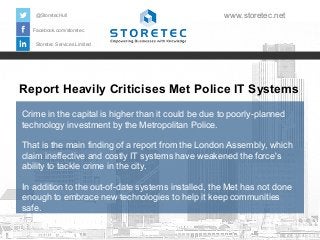 Report Heavily Criticises Met Police IT Systems
Crime in the capital is higher than it could be due to poorly-planned
technology investment by the Metropolitan Police.
That is the main finding of a report from the London Assembly, which
claim ineffective and costly IT systems have weakened the force's
ability to tackle crime in the city.
In addition to the out-of-date systems installed, the Met has not done
enough to embrace new technologies to help it keep communities
safe.
Facebook.com/storetec
Storetec Services Limited
@StoretecHull www.storetec.net
 