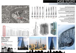 CASE STUDY
SCULPTED FOR EFFICIENCY
The wind tunnel test is used to find the most
beneficial scaling factor of about 55% and
rotation at 120°, which is account for the 24%
savings of the wind load working on the structure.
TECHNICAL INNOVATION
The concrete core acts with outriggers and super
columns are the advances science of super-high
rises.
VERTICAL COMMUNITY
Shanghai tower embodies a new concept of
super-tall building by emphasizing public spaces
at the atrium levels.
SUSTAINABLE ACIEVEMENTS
There are two lays of skin wrapping the entire
building. The atriums created by the skins
features as an insulation which keep the
temperature stable.
General information
Status: Topped-out
Location: Lujiazui,
Pudong,Shanghai
Architectural: 632 m (2,073
ft)
FIRM: Gensler
Architect: Marshal Strabala,
Jun Zia and Aurthur Gensler
Floor count: 121
Floor area: 380,000 m2
(4,090,300 sf ) above
SHA NGHA I TO WER
CASE STUDY
 