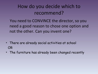 How do you decide which to recommend? You need to CONVINCE the director, so you need a good reason to chose one option and not the other. Can you invent one? There are already social activities at school OR The furniture has already been changed recently 