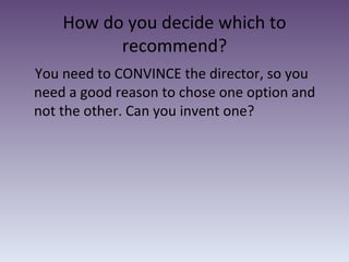 How do you decide which to recommend? You need to CONVINCE the director, so you need a good reason to chose one option and not the other. Can you invent one? 